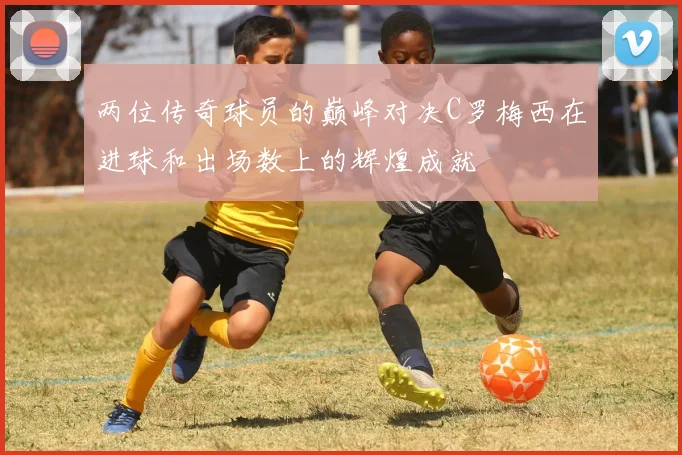 两位传奇球员的巅峰对决C罗梅西在进球和出场数上的辉煌成就