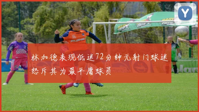 林加德表现低迷72分钟无射门球迷怒斥其为最平庸球员