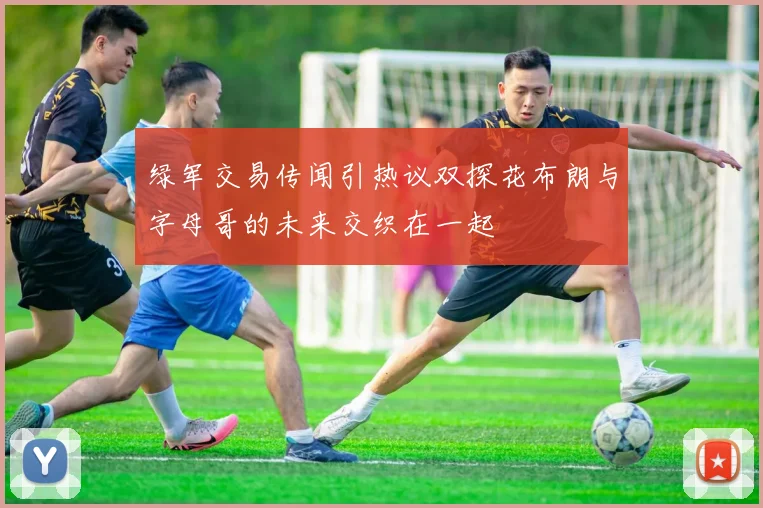 绿军交易传闻引热议双探花布朗与字母哥的未来交织在一起