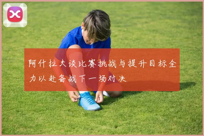 阿什拉夫谈比赛挑战与提升目标全力以赴备战下一场对决