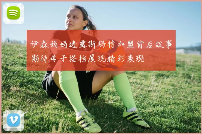 伊森妈妈透露斯玛特加盟背后故事期待母子搭档展现精彩表现