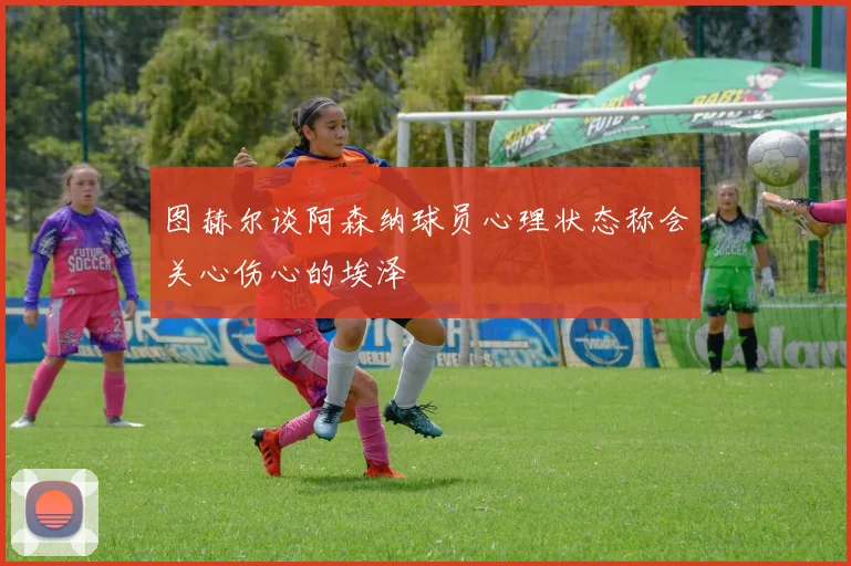 图赫尔谈阿森纳球员心理状态称会关心伤心的埃泽
