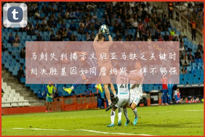 马刺失利揭示文班亚马缺乏关键时刻决胜基因如同詹姆斯一样不够强势
