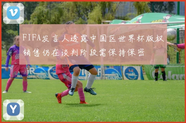 FIFA发言人透露中国区世界杯版权销售仍在谈判阶段需保持保密