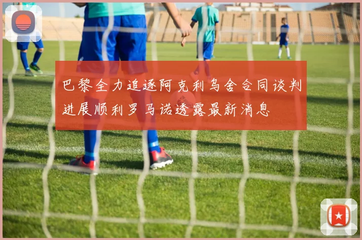 巴黎全力追逐阿克利乌舍合同谈判进展顺利罗马诺透露最新消息