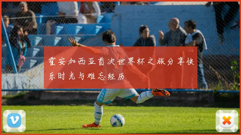 霍安加西亚首次世界杯之旅分享快乐时光与难忘经历