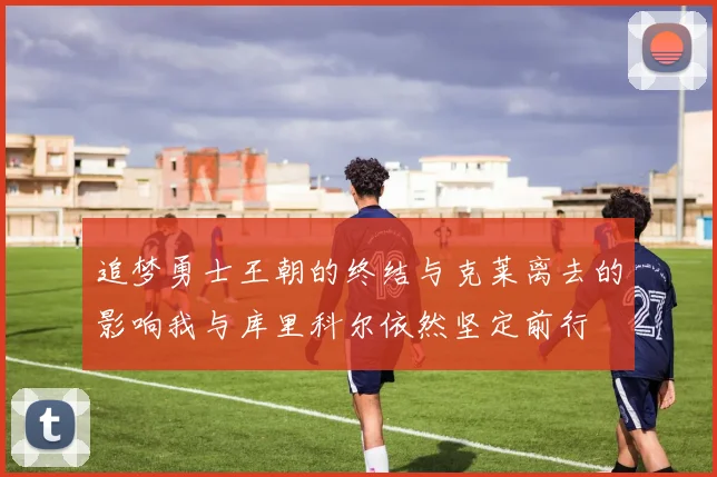 追梦勇士王朝的终结与克莱离去的影响我与库里科尔依然坚定前行