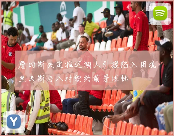 詹姆斯决定推迟湖人引援陷入困境里夫斯与八村续约前景堪忧