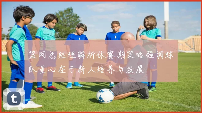 篮网总经理解析休赛期策略强调球队重心在于新人培养与发展