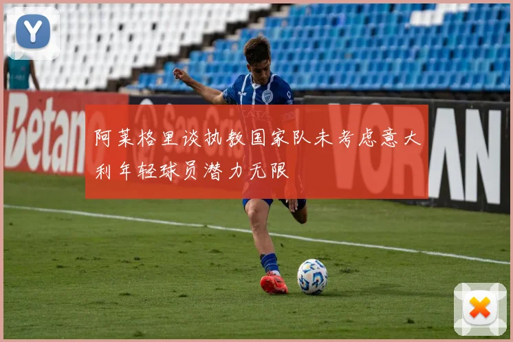 阿莱格里谈执教国家队未考虑意大利年轻球员潜力无限