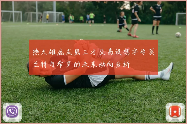 热火雄鹿灰熊三方交易设想字母莫兰特与希罗的未来动向分析