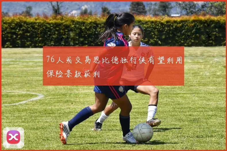 76人或交易恩比德独行侠有望利用保险条款获利