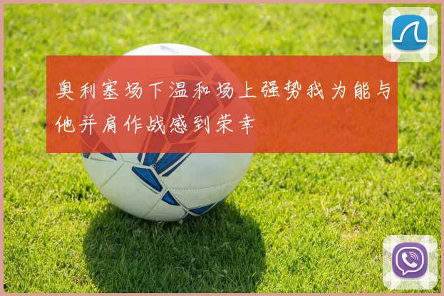 奥利塞场下温和场上强势我为能与他并肩作战感到荣幸