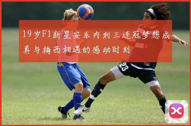 19岁F1新星安东内利三连冠梦想成真与梅西相遇的感动时刻