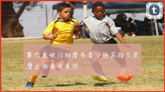 赛巴里破门助摩洛哥小胜苏格兰荣膺全场最佳表现