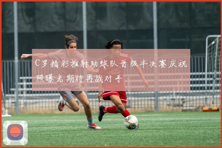 C罗精彩推射助球队晋级半决赛庆祝照曝光期待再战对手