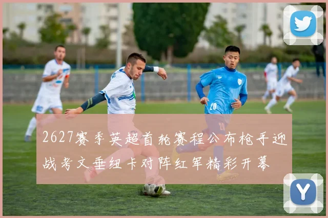 2627赛季英超首轮赛程公布枪手迎战考文垂纽卡对阵红军精彩开幕