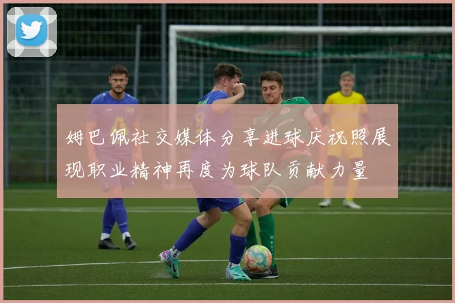 姆巴佩社交媒体分享进球庆祝照展现职业精神再度为球队贡献力量