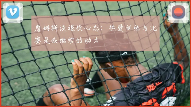 詹姆斯谈退役心态：热爱训练与比赛是我继续的动力