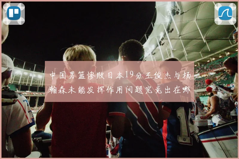 中国男篮惨败日本19分王俊杰与杨瀚森未能发挥作用问题究竟出在哪儿