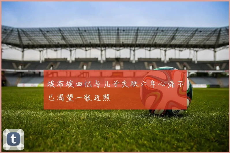 埃布埃回忆与儿子失联六年心痛不已渴望一张近照