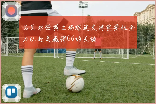 戈贝尔强调主场球迷支持重要性全力以赴是赢得G6的关键
