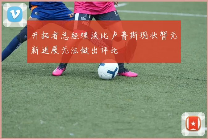 开拓者总经理谈比卢普斯现状暂无新进展无法做出评论