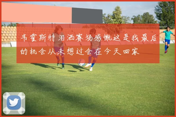 韦霍斯特泪洒赛场感慨这是我最后的机会从未想过会在今天回家