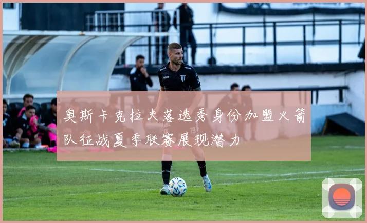 奥斯卡克拉夫落选秀身份加盟火箭队征战夏季联赛展现潜力